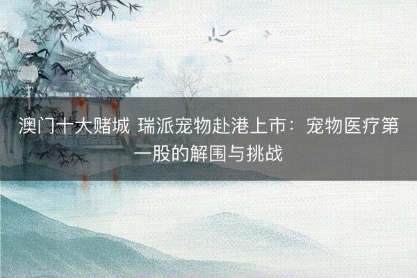 澳门十大赌城 瑞派宠物赴港上市：宠物医疗第一股的解围与挑战