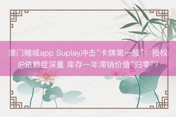 澳门赌城app Suplay冲击“卡牌第一股”：授权IP依赖症深重 库存一年滞销价值“归零”？
