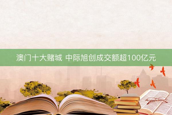 澳门十大赌城 中际旭创成交额超100亿元