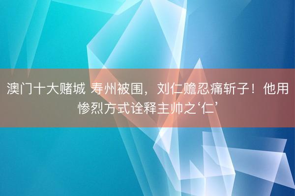 澳门十大赌城 寿州被围，刘仁赡忍痛斩子！他用惨烈方式诠释主帅之‘仁’