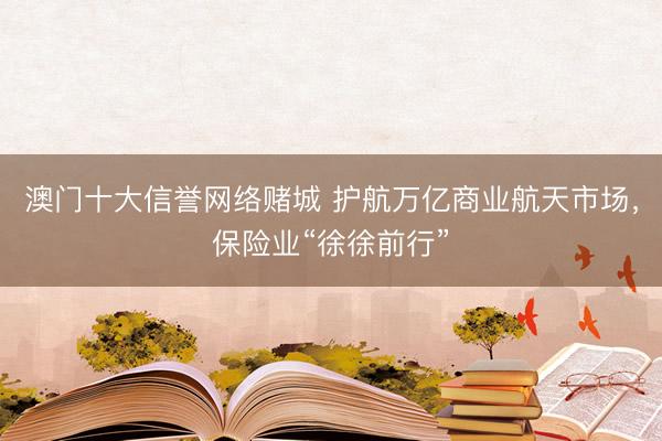 澳门十大信誉网络赌城 护航万亿商业航天市场,保险业“徐徐前行”