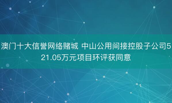 澳门十大信誉网络赌城 中山公用间接控股子公司521.05万元项目环评获同意