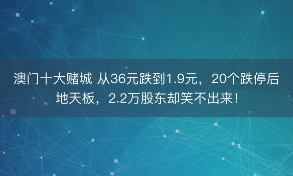 澳门十大赌城 从36元跌到1.9元，20个跌停后地天板，2.2万股东却笑不出来！