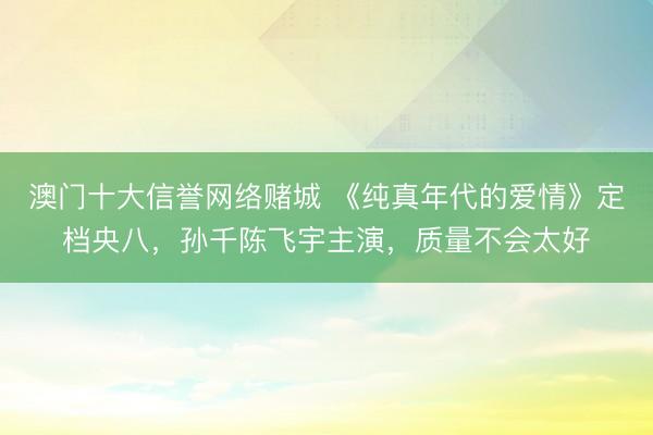 澳门十大信誉网络赌城 《纯真年代的爱情》定档央八,孙千陈飞宇主演,质量不会太好