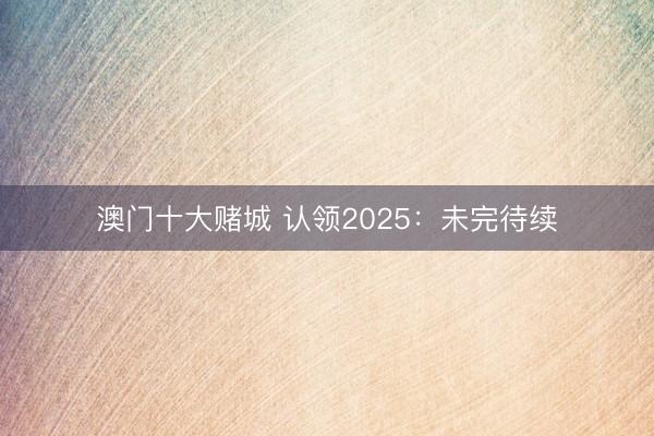澳门十大赌城 认领2025：未完待续
