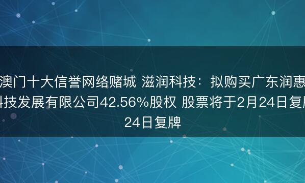 澳门十大信誉网络赌城 滋润科技：拟购买广东润惠科技发展有限公司42.56%股权 股票将于2月24日复牌
