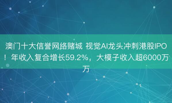 澳门十大信誉网络赌城 视觉AI龙头冲刺港股IPO！年收入复合增长59.2%，大模子收入超6000万