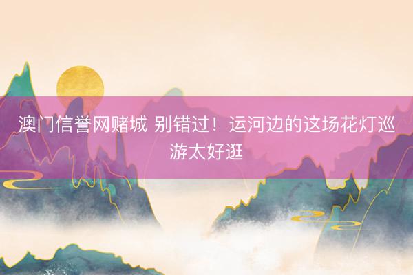 澳门信誉网赌城 别错过!运河边的这场花灯巡游太好逛