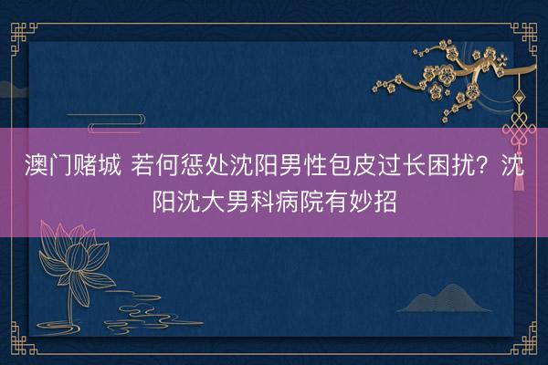 澳门赌城 若何惩处沈阳男性包皮过长困扰?沈阳沈大男科病院有妙招