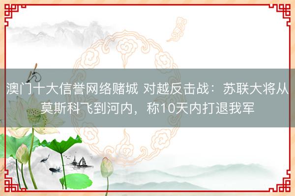 澳门十大信誉网络赌城 对越反击战：苏联大将从莫斯科飞到河内，称10天内打退我军