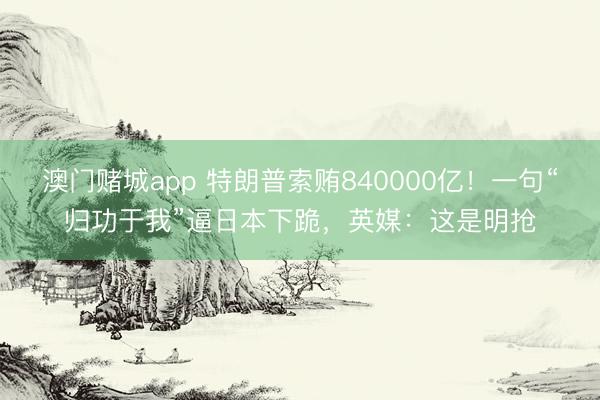 澳门赌城app 特朗普索贿840000亿！一句“归功于我”逼日本下跪，英媒：这是明抢