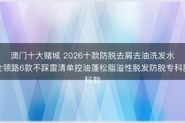 澳门十大赌城 2026十款防脱去屑去油洗发水全领路6款不踩雷清单控油蓬松脂溢性脱发防脱专科款