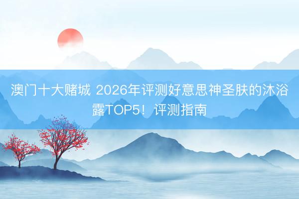 澳门十大赌城 2026年评测好意思神圣肤的沐浴露TOP5！评测指南