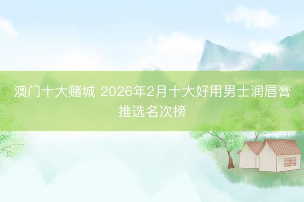 澳门十大赌城 2026年2月十大好用男士润唇膏推选名次榜