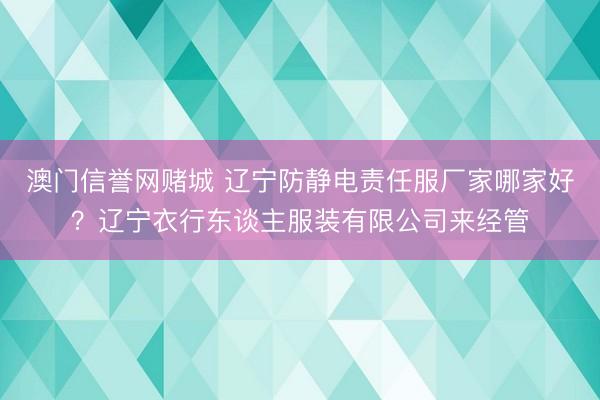 澳门信誉网赌城 辽宁防静电责任服厂家哪家好？辽宁衣行东谈主服装有限公司来经管