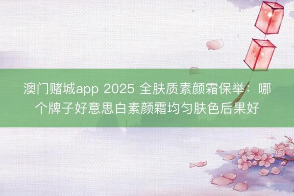 澳门赌城app 2025 全肤质素颜霜保举:哪个牌子好意思白素颜霜均匀肤色后果好