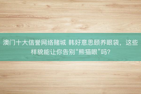 澳门十大信誉网络赌城 韩好意思颐养眼袋，这些样貌能让你告别“熊猫眼”吗？