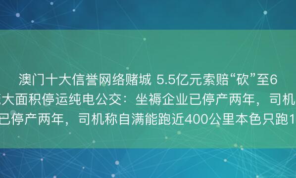 澳门十大信誉网络赌城 5.5亿元索赔“砍”至6400万元,实地探访东莞大面积停运纯电公交:坐褥企业已停产两年,司机称自满能跑近400公里本色只跑160公里