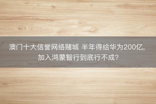 澳门十大信誉网络赌城 半年得给华为200亿， 加入鸿蒙智行到底行不成?
