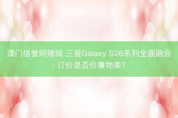 澳门信誉网赌城 三星Galaxy S26系列全面融会: 订价是否价廉物美?
