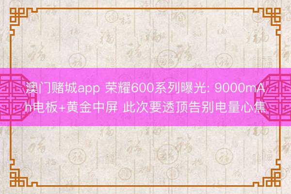 澳门赌城app 荣耀600系列曝光: 9000mAh电板+黄金中屏 此次要透顶告别电量心焦