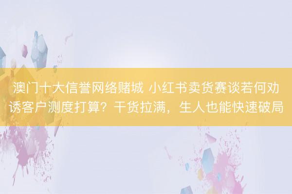 澳门十大信誉网络赌城 小红书卖货赛谈若何劝诱客户测度打算?干货拉满,生人也能快速破局