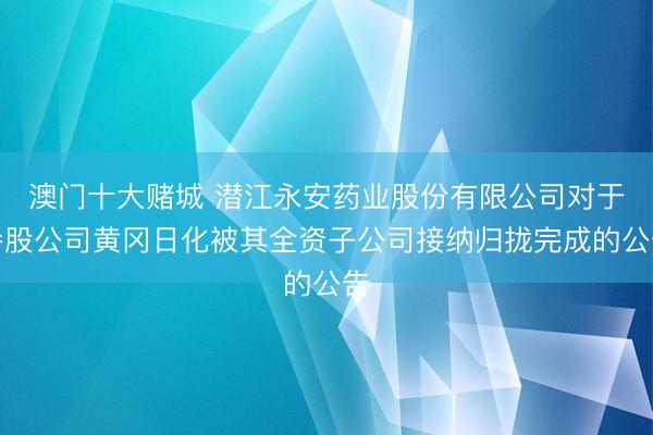 澳门十大赌城 潜江永安药业股份有限公司对于参股公司黄冈日化被其全资子公司接纳归拢完成的公告