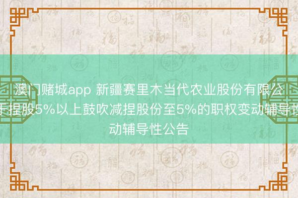 澳门赌城app 新疆赛里木当代农业股份有限公司对于捏股5%以上鼓吹减捏股份至5%的职权变动辅导性公告