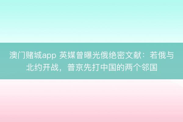 澳门赌城app 英媒曾曝光俄绝密文献：若俄与北约开战，普京先打中国的两个邻国