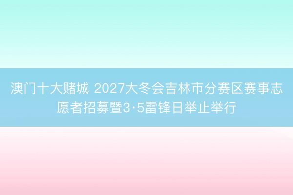 澳门十大赌城 2027大冬会吉林市分赛区赛事志愿者招募暨3·5雷锋日举止举行
