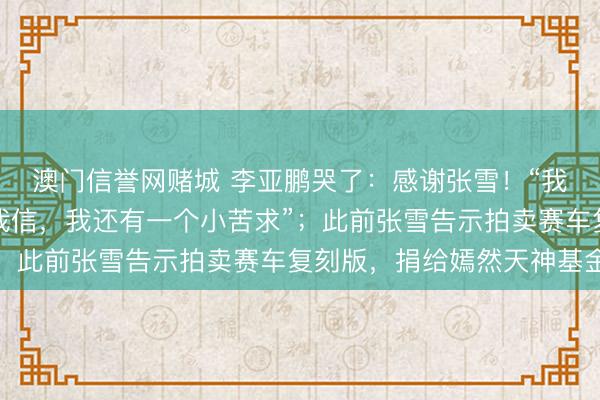 澳门信誉网赌城 李亚鹏哭了:感谢张雪!“我俩不虞识,但你的话我信,我还有一个小苦求”;此前张雪告示拍卖赛车复刻版,捐给嫣然天神基金
