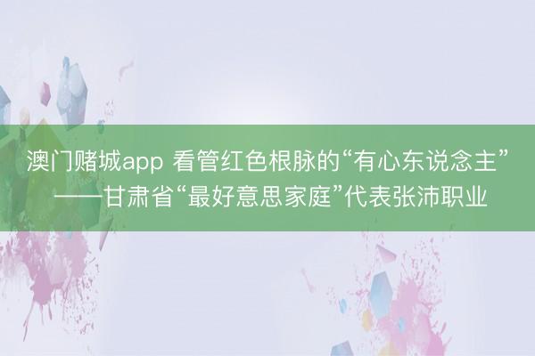 澳门赌城app 看管红色根脉的“有心东说念主” ——甘肃省“最好意思家庭”代表张沛职业