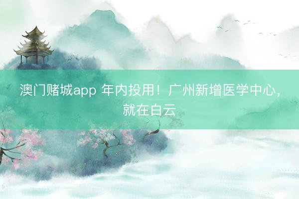 澳门赌城app 年内投用！广州新增医学中心，就在白云