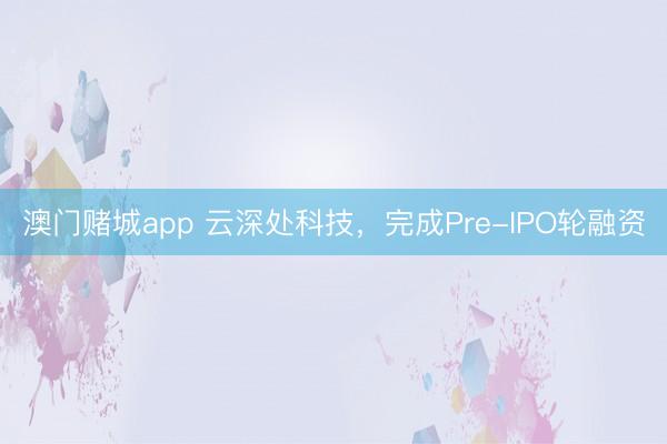 澳门赌城app 云深处科技,完成Pre-IPO轮融资