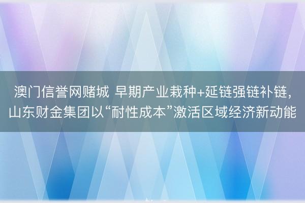 澳门信誉网赌城 早期产业栽种+延链强链补链，山东财金集团以“耐性成本”激活区域经济新动能