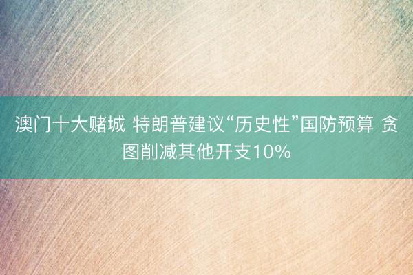 澳门十大赌城 特朗普建议“历史性”国防预算 贪图削减其他开支10%