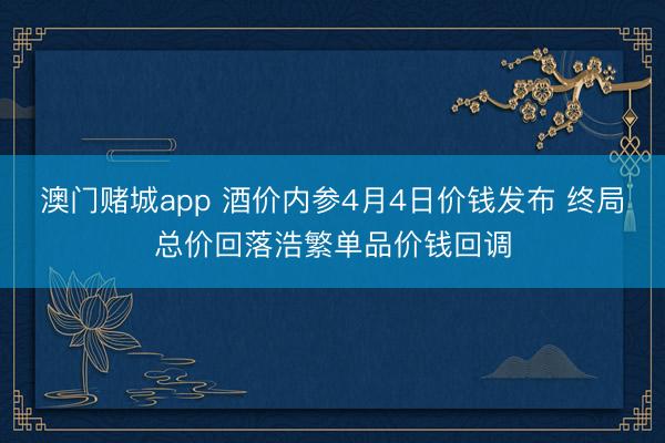 澳门赌城app 酒价内参4月4日价钱发布 终局总价回落浩繁单品价钱回调
