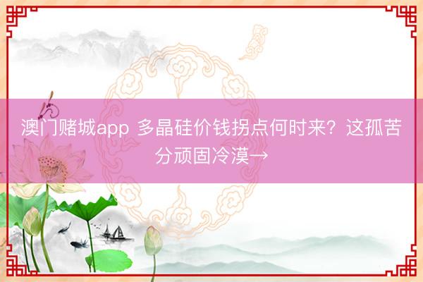 澳门赌城app 多晶硅价钱拐点何时来?这孤苦分顽固冷漠→