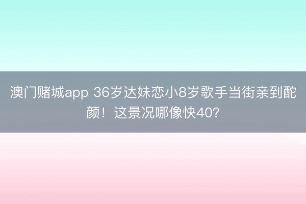 澳门赌城app 36岁达妹恋小8岁歌手当街亲到酡颜!这景况哪像快40?