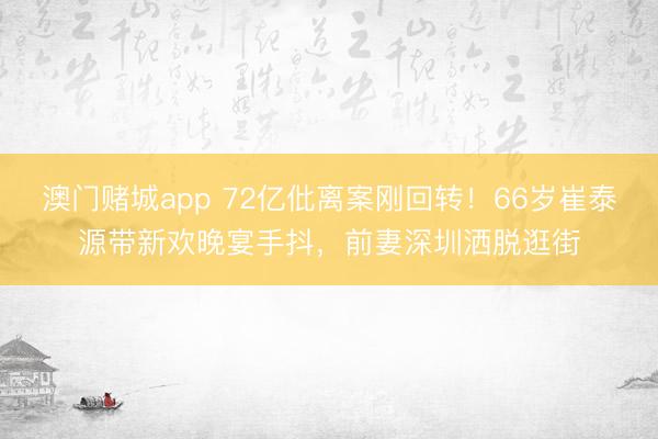 澳门赌城app 72亿仳离案刚回转！66岁崔泰源带新欢晚宴手抖，前妻深圳洒脱逛街