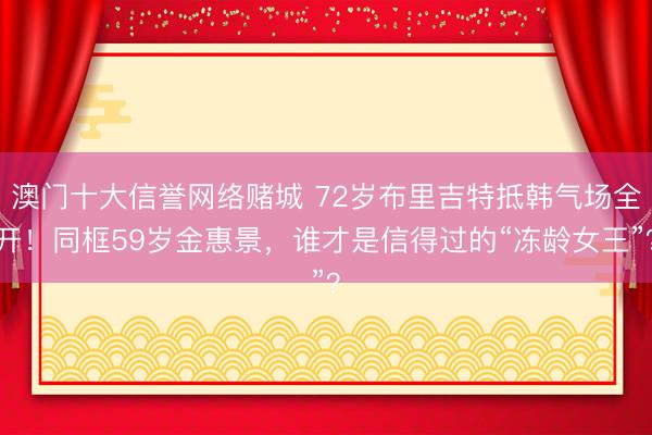 澳门十大信誉网络赌城 72岁布里吉特抵韩气场全开!同框59岁金惠景,谁才是信得过的“冻龄女王”?