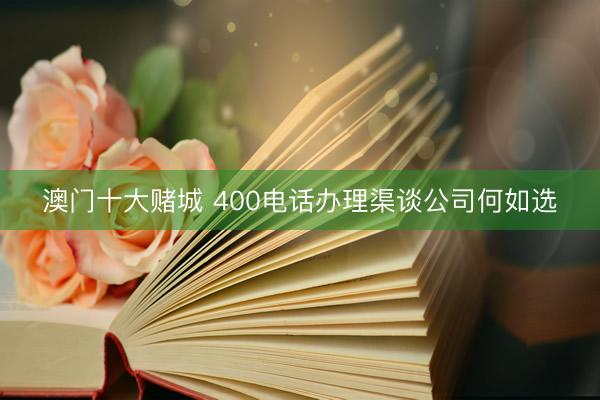 澳门十大赌城 400电话办理渠谈公司何如选