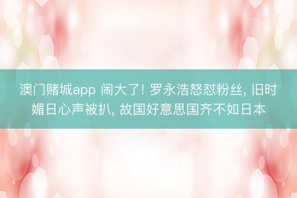 澳门赌城app 闹大了! 罗永浩怒怼粉丝， 旧时媚日心声被扒， 故国好意思国齐不如日本