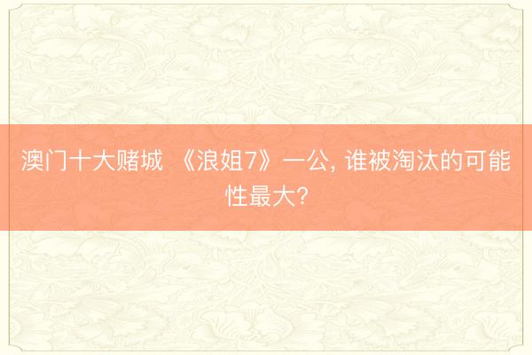 澳门十大赌城 《浪姐7》一公, 谁被淘汰的可能性最大?