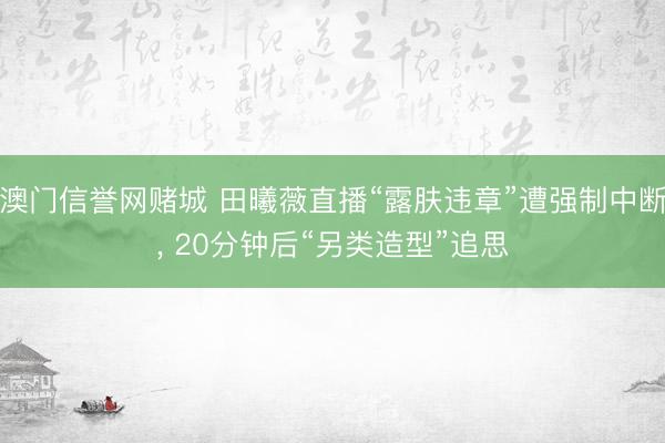 澳门信誉网赌城 田曦薇直播“露肤违章”遭强制中断, 20分钟后“另类造型”追思