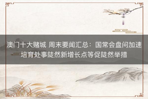 澳门十大赌城 周末要闻汇总:国常会盘问加速培育处事陡然新增长点等促陡然举措