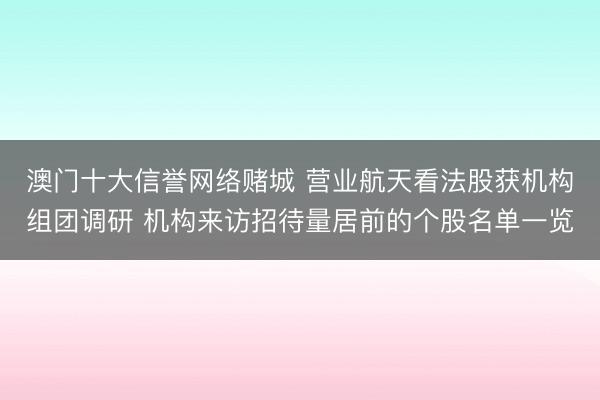澳门十大信誉网络赌城 营业航天看法股获机构组团调研 机构来访招待量居前的个股名单一览