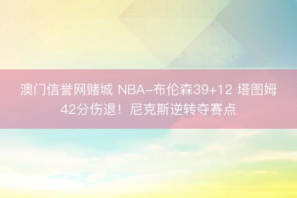 澳门信誉网赌城 NBA-布伦森39+12 塔图姆42分伤退!尼克斯逆转夺赛点
