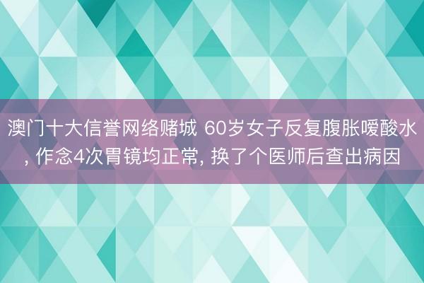 澳门十大信誉网络赌城 60岁女子反复腹胀嗳酸水， 作念4次胃镜均正常， 换了个医师后查出病因