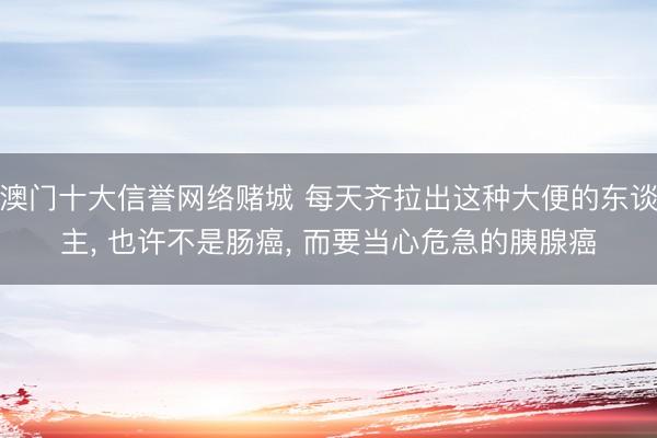 澳门十大信誉网络赌城 每天齐拉出这种大便的东谈主， 也许不是肠癌， 而要当心危急的胰腺癌